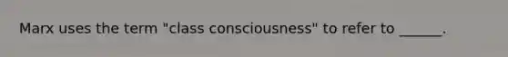 Marx uses the term "class consciousness" to refer to ______.