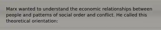 Marx wanted to understand the economic relationships between people and patterns of social order and conflict. He called this theoretical orientation: