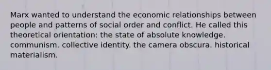 Marx wanted to understand the economic relationships between people and patterns of social order and conflict. He called this theoretical orientation: the state of absolute knowledge. communism. collective identity. the camera obscura. historical materialism.