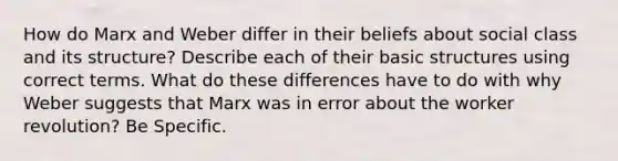 How do Marx and Weber differ in their beliefs about social class and its structure? Describe each of their basic structures using correct terms. What do these differences have to do with why Weber suggests that Marx was in error about the worker revolution? Be Specific.