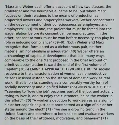 "Marx and Weber each offer an account of how two classes, the proletariat and the bourgeoisie, came to be; but where Marx focuses on their relations to the means of production as propertied owners and propertyless workers, Weber concentrates on the development of their consciousness as employers and employees" (39) "in one, the proletariat must be forced into the wage relation before its consent can be manufactured; in the other, consent to work must be won before necessity can play its role in inducing compliance" (39-40) "both Weber and Marx recognize that, formulated as a dichotomous pair, neither materialism nor idealism is adequate" (40) Weber offers an archaeology of capitalist development that is in many ways comparable to the one Marx proposed in the brief account of primitive accumulation toward the end of the first volume of Capital" (38) -FEMINIST APPROACH TO WORK ETHIC: "A second response to the characterization of women as nonproductive citizens insisted instead on the status of domestic work as real work—that is, on its standing as a comparably worthy form of socially necessary and dignified labor" (66) -NEW WORK ETHIC: "'seeming to "love the job" becomes part of the job; and actually trying to love it, and to enjoy the customers, helps the worker in this effort'" (70) "A worker's devotion to work serves as a sign of his or her capacities just as it once served as a sign of his or her status among the elect" (71) "we see a growing trend in the United States and elsewhere to both select and evaluate workers on the basis of their attitudes, motivation, and behavior" (71)