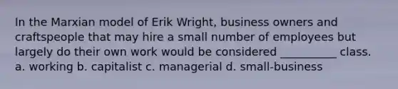 In the Marxian model of Erik Wright, business owners and craftspeople that may hire a small number of employees but largely do their own work would be considered __________ class. a. working b. capitalist c. managerial d. small-business