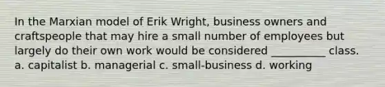 In the Marxian model of Erik Wright, business owners and craftspeople that may hire a small number of employees but largely do their own work would be considered __________ class. a. capitalist b. managerial c. small-business d. working