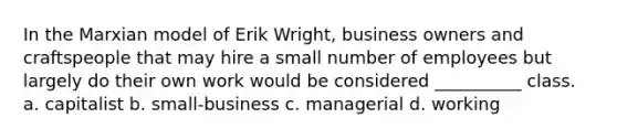 In the Marxian model of Erik Wright, business owners and craftspeople that may hire a small number of employees but largely do their own work would be considered __________ class.​ a. ​capitalist b. ​small-business c. ​managerial d. ​working