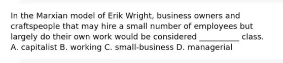 In the Marxian model of Erik Wright, business owners and craftspeople that may hire a small number of employees but largely do their own work would be considered __________ class. A. capitalist B. working C. small-business D. managerial