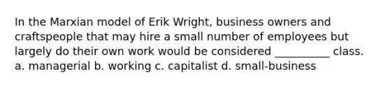 In the Marxian model of Erik Wright, business owners and craftspeople that may hire a small number of employees but largely do their own work would be considered __________ class. a. managerial b. working c. capitalist d. small-business