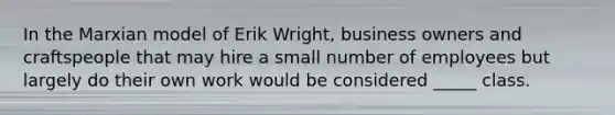 In the Marxian model of Erik Wright, business owners and craftspeople that may hire a small number of employees but largely do their own work would be considered _____ class.