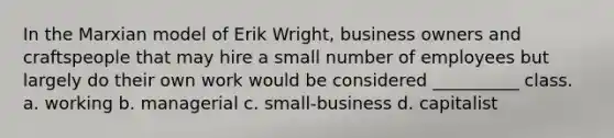 In the Marxian model of Erik Wright, business owners and craftspeople that may hire a small number of employees but largely do their own work would be considered __________ class. a. working b. managerial c. small-business d. capitalist