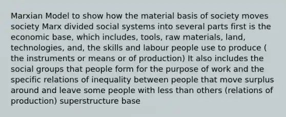 Marxian Model to show how the material basis of society moves society Marx divided social systems into several parts first is the economic base, which includes, tools, raw materials, land, technologies, and, the skills and labour people use to produce ( the instruments or means or of production) It also includes the social groups that people form for the purpose of work and the specific relations of inequality between people that move surplus around and leave some people with less than others (relations of production) superstructure base