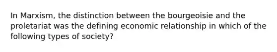 In Marxism, the distinction between the bourgeoisie and the proletariat was the defining economic relationship in which of the following types of society?