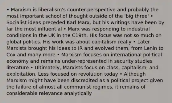 • Marxism is liberalism's counter-perspective and probably the most important school of thought outside of the 'big three' • Socialist ideas preceded Karl Marx, but his writings have been by far the most influential • Marx was responding to industrial conditions in the UK in the C19th. His focus was not so much on global politics. His work was about capitalism really • Later Marxists brought his ideas to IR and evolved them, from Lenin to Cox and many more • Marxism focuses on international political economy and remains under-represented in security studies literature • Ultimately, Marxists focus on class, capitalism, and exploitation. Less focused on revolution today • Although Marxism might have been discredited as a political project given the failure of almost all communist regimes, it remains of considerable relevance analytically