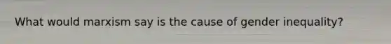 What would marxism say is the cause of gender inequality?