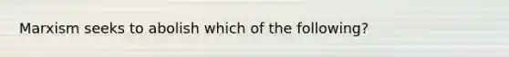 Marxism seeks to abolish which of the following?