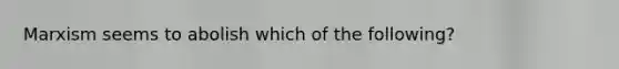 Marxism seems to abolish which of the following?