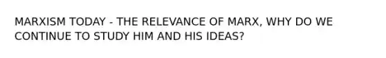 MARXISM TODAY - THE RELEVANCE OF MARX, WHY DO WE CONTINUE TO STUDY HIM AND HIS IDEAS?