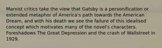 Marxist critics take the view that Gatsby is a personification or extended metaphor of America's path towards the American Dream, and with his death we see the failure of this idealised concept which motivates many of the novel's characters. Foreshadows The Great Depression and the crash of Wallstreet in 1929.