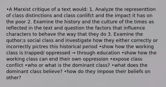 •A Marxist critique of a text would: 1. Analyze the representtion of class distinctions and class conlifct and the impact it has on the poor 2. Examine the history and the culture of the times as reflected in the text and question the factors that influence characters to behave the way that they do 3. Examine the quthor;s social class and investigate how they either correctly or incorrectly pictres this historical period •show how the working class is trapped/ oppressed → through education •show how the working class can end their own oppression •expose class conflict •who or what is the dominant class? •what does the dominant class believe? •how do they impose their beliefs on other?