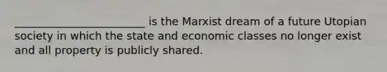 ________________________ is the Marxist dream of a future Utopian society in which the state and economic classes no longer exist and all property is publicly shared.