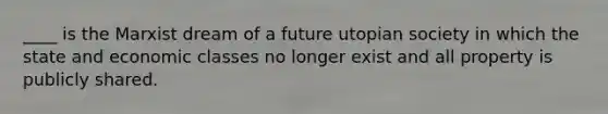 ____ is the Marxist dream of a future utopian society in which the state and economic classes no longer exist and all property is publicly shared.