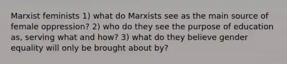 Marxist feminists 1) what do Marxists see as the main source of female oppression? 2) who do they see the purpose of education as, serving what and how? 3) what do they believe gender equality will only be brought about by?