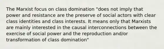 The Marxist focus on class domination "does not imply that power and resistance are the preserve of social actors with clear class identities and class interests. It means only that Marxists are mainly interested in the causal interconnections between the exercise of social power and the reproduction and/or transformation of class domination"