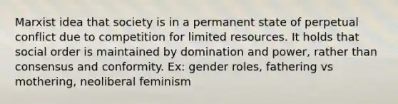 Marxist idea that society is in a permanent state of perpetual conflict due to competition for limited resources. It holds that social order is maintained by domination and power, rather than consensus and conformity. Ex: gender roles, fathering vs mothering, neoliberal feminism