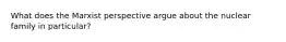 What does the Marxist perspective argue about the nuclear family in particular?