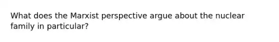 What does the Marxist perspective argue about the nuclear family in particular?