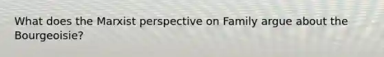 What does the Marxist perspective on Family argue about the Bourgeoisie?