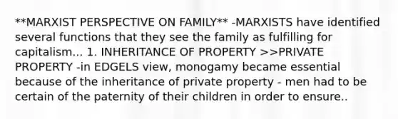 **MARXIST PERSPECTIVE ON FAMILY** -MARXISTS have identified several functions that they see the family as fulfilling for capitalism... 1. INHERITANCE OF PROPERTY >>PRIVATE PROPERTY -in EDGELS view, monogamy became essential because of the inheritance of private property - men had to be certain of the paternity of their children in order to ensure..