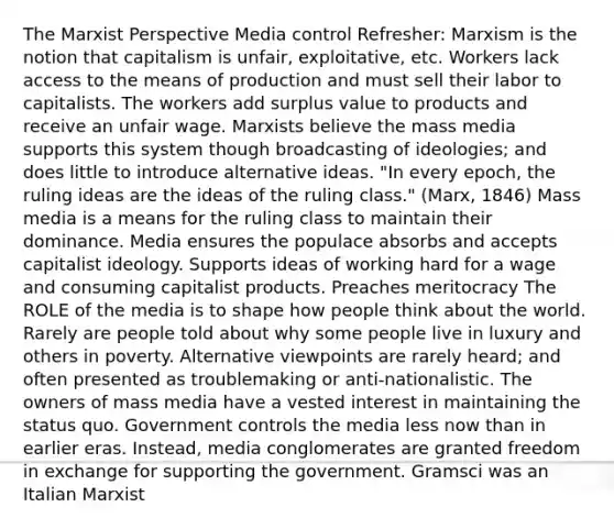 The Marxist Perspective Media control Refresher: Marxism is the notion that capitalism is unfair, exploitative, etc. Workers lack access to the means of production and must sell their labor to capitalists. The workers add surplus value to products and receive an unfair wage. Marxists believe the mass media supports this system though broadcasting of ideologies; and does little to introduce alternative ideas. "In every epoch, the ruling ideas are the ideas of the ruling class." (Marx, 1846) Mass media is a means for the ruling class to maintain their dominance. Media ensures the populace absorbs and accepts capitalist ideology. Supports ideas of working hard for a wage and consuming capitalist products. Preaches meritocracy The ROLE of the media is to shape how people think about the world. Rarely are people told about why some people live in luxury and others in poverty. Alternative viewpoints are rarely heard; and often presented as troublemaking or anti-nationalistic. The owners of mass media have a vested interest in maintaining the status quo. Government controls the media less now than in earlier eras. Instead, media conglomerates are granted freedom in exchange for supporting the government. Gramsci was an Italian Marxist