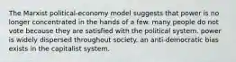 The Marxist political-economy model suggests that power is no longer concentrated in the hands of a few. many people do not vote because they are satisfied with the political system. power is widely dispersed throughout society. an anti-democratic bias exists in the capitalist system.