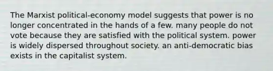 The Marxist political-economy model suggests that power is no longer concentrated in the hands of a few. many people do not vote because they are satisfied with the political system. power is widely dispersed throughout society. an anti-democratic bias exists in the capitalist system.