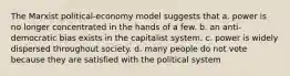 The Marxist political-economy model suggests that a. power is no longer concentrated in the hands of a few. b. an anti-democratic bias exists in the capitalist system. c. power is widely dispersed throughout society. d. many people do not vote because they are satisfied with the political system