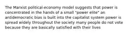 The Marxist political-economy model suggests that power is concentrated in the hands of a small "power elite" an antidemocratic bias is built into the capitalist system power is spread widely throughout the society many people do not vote because they are basically satisfied with their lives