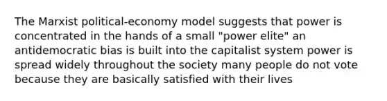 The Marxist political-economy model suggests that power is concentrated in the hands of a small "power elite" an antidemocratic bias is built into the capitalist system power is spread widely throughout the society many people do not vote because they are basically satisfied with their lives