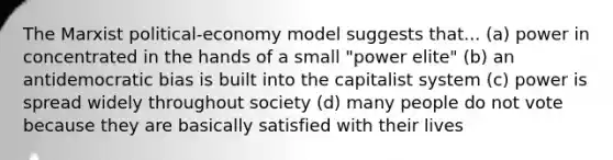 The Marxist political-economy model suggests that... (a) power in concentrated in the hands of a small "power elite" (b) an antidemocratic bias is built into the capitalist system (c) power is spread widely throughout society (d) many people do not vote because they are basically satisfied with their lives