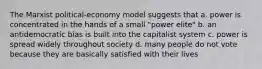 The Marxist political-economy model suggests that a. power is concentrated in the hands of a small "power elite" b. an antidemocratic bias is built into the capitalist system c. power is spread widely throughout society d. many people do not vote because they are basically satisfied with their lives