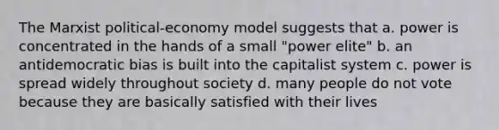 The Marxist political-economy model suggests that a. power is concentrated in the hands of a small "power elite" b. an antidemocratic bias is built into the capitalist system c. power is spread widely throughout society d. many people do not vote because they are basically satisfied with their lives