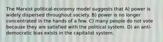 The Marxist political-economy model suggests that A) power is widely dispersed throughout society. B) power is no longer concentrated in the hands of a few. C) many people do not vote because they are satisfied with the political system. D) an anti-democratic bias exists in the capitalist system.