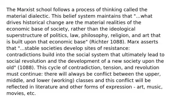 The Marxist school follows a process of thinking called the material dialectic. This belief system maintains that "...what drives historical change are the material realities of the economic base of society, rather than the ideological superstructure of politics, law, philosophy, religion, and art that is built upon that economic base" (Richter 1088). Marx asserts that "...stable societies develop sites of resistance: contradictions build into the social system that ultimately lead to social revolution and the development of a new society upon the old" (1088). This cycle of contradiction, tension, and revolution must continue: there will always be conflict between the upper, middle, and lower (working) classes and this conflict will be reflected in literature and other forms of expression - art, music, movies, etc.