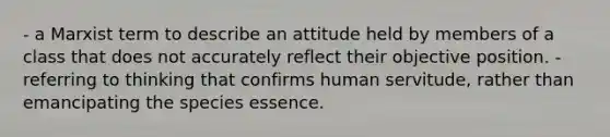 - a Marxist term to describe an attitude held by members of a class that does not accurately reflect their objective position. - referring to thinking that confirms human servitude, rather than emancipating the species essence.