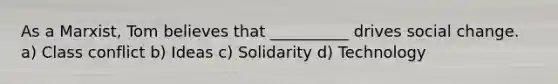 As a Marxist, Tom believes that __________ drives <a href='https://www.questionai.com/knowledge/kdQZG97efQ-social-change' class='anchor-knowledge'>social change</a>. a) <a href='https://www.questionai.com/knowledge/kRSwhi8o1h-class-conflict' class='anchor-knowledge'>class conflict</a> b) Ideas c) Solidarity d) Technology