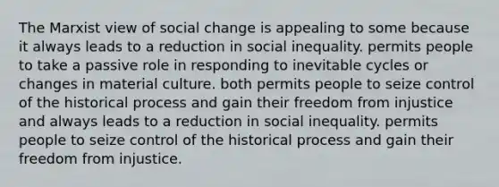 The Marxist view of social change is appealing to some because it always leads to a reduction in social inequality. permits people to take a passive role in responding to inevitable cycles or changes in material culture. both permits people to seize control of the historical process and gain their freedom from injustice and always leads to a reduction in social inequality. permits people to seize control of the historical process and gain their freedom from injustice.