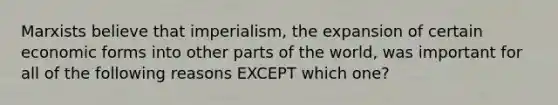 Marxists believe that imperialism, the expansion of certain economic forms into other parts of the world, was important for all of the following reasons EXCEPT which one?