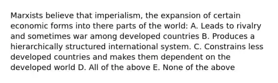 Marxists believe that imperialism, the expansion of certain economic forms into there parts of the world: A. Leads to rivalry and sometimes war among developed countries B. Produces a hierarchically structured international system. C. Constrains less developed countries and makes them dependent on the developed world D. All of the above E. None of the above