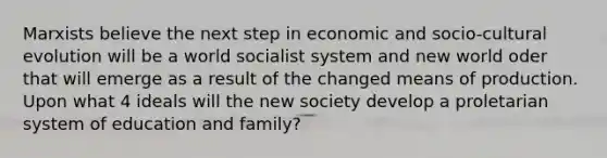 Marxists believe the next step in economic and socio-cultural evolution will be a world socialist system and new world oder that will emerge as a result of the changed means of production. Upon what 4 ideals will the new society develop a proletarian system of education and family?