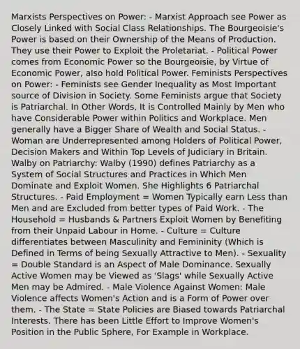 Marxists Perspectives on Power: - Marxist Approach see Power as Closely Linked with Social Class Relationships. The Bourgeoisie's Power is based on their Ownership of the Means of Production. They use their Power to Exploit the Proletariat. - Political Power comes from Economic Power so the Bourgeoisie, by Virtue of Economic Power, also hold Political Power. Feminists Perspectives on Power: - Feminists see Gender Inequality as Most Important source of Division in Society. Some Feminists argue that Society is Patriarchal. In Other Words, It is Controlled Mainly by Men who have Considerable Power within Politics and Workplace. Men generally have a Bigger Share of Wealth and Social Status. - Woman are Underrepresented among Holders of Political Power, Decision Makers and Within Top Levels of Judiciary in Britain. Walby on Patriarchy: Walby (1990) defines Patriarchy as a System of Social Structures and Practices in Which Men Dominate and Exploit Women. She Highlights 6 Patriarchal Structures. - Paid Employment = Women Typically earn Less than Men and are Excluded from better types of Paid Work. - The Household = Husbands & Partners Exploit Women by Benefiting from their Unpaid Labour in Home. - Culture = Culture differentiates between Masculinity and Femininity (Which is Defined in Terms of being Sexually Attractive to Men). - Sexuality = Double Standard is an Aspect of Male Dominance. Sexually Active Women may be Viewed as 'Slags' while Sexually Active Men may be Admired. - Male Violence Against Women: Male Violence affects Women's Action and is a Form of Power over them. - The State = State Policies are Biased towards Patriarchal Interests. There has been Little Effort to Improve Women's Position in the Public Sphere, For Example in Workplace.