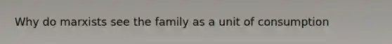 Why do marxists see the family as a unit of consumption