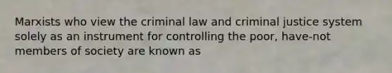 Marxists who view the criminal law and criminal justice system solely as an instrument for controlling the poor, have-not members of society are known as